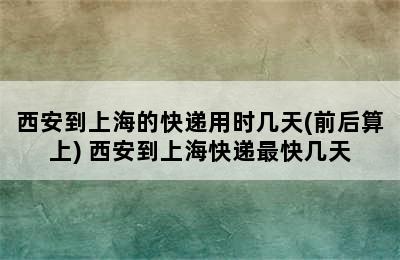 西安到上海的快递用时几天(前后算上) 西安到上海快递最快几天